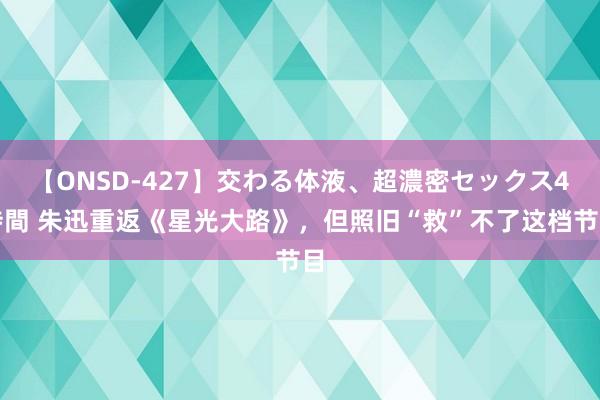 【ONSD-427】交わる体液、超濃密セックス4時間 朱迅重返《星光大路》，但照旧“救”不了这档节目