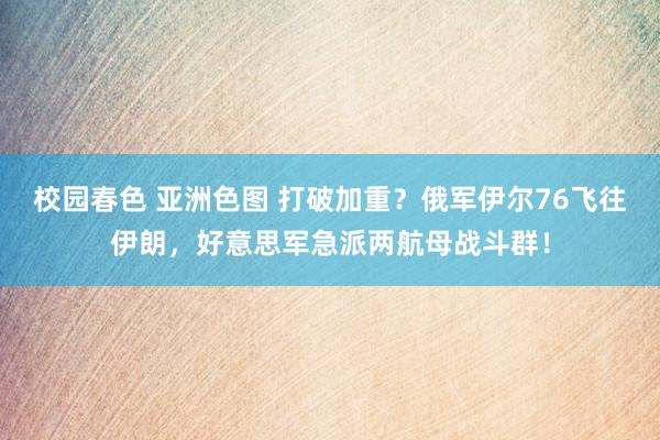 校园春色 亚洲色图 打破加重？俄军伊尔76飞往伊朗，好意思军急派两航母战斗群！