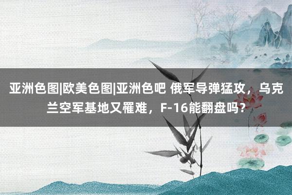 亚洲色图|欧美色图|亚洲色吧 俄军导弹猛攻，乌克兰空军基地又罹难，F-16能翻盘吗？