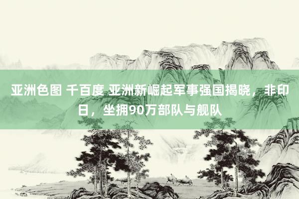 亚洲色图 千百度 亚洲新崛起军事强国揭晓，非印日，坐拥90万部队与舰队