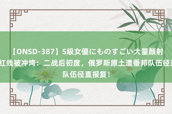 【ONSD-387】S級女優にものすごい大量顔射4時間 红线被冲垮：二战后初度，俄罗斯原土遭番邦队伍径直报复！