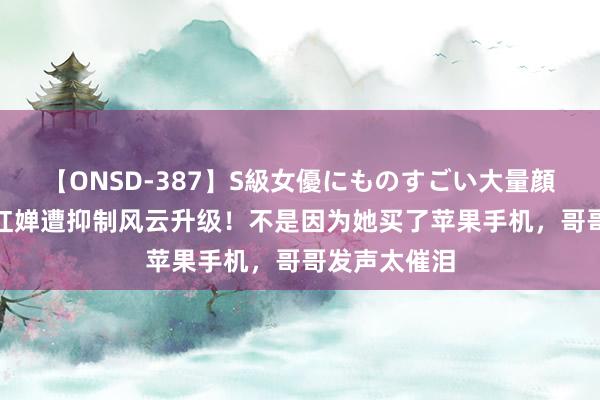 【ONSD-387】S級女優にものすごい大量顔射4時間 全红婵遭抑制风云升级！不是因为她买了苹果手机，哥哥发声太催泪