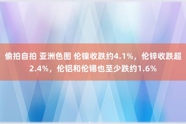 偷拍自拍 亚洲色图 伦镍收跌约4.1%，伦锌收跌超2.4%，伦铝和伦锡也至少跌约1.6%