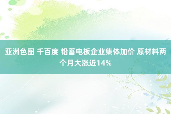 亚洲色图 千百度 铅蓄电板企业集体加价 原材料两个月大涨近14%