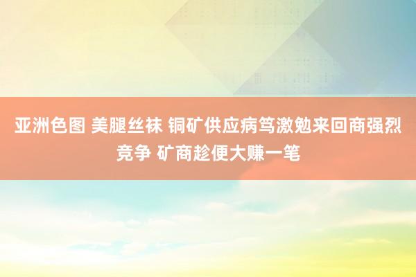 亚洲色图 美腿丝袜 铜矿供应病笃激勉来回商强烈竞争 矿商趁便大赚一笔