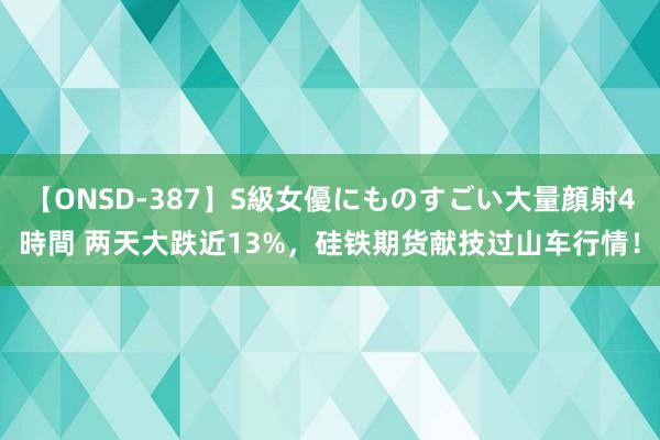 【ONSD-387】S級女優にものすごい大量顔射4時間 两天大跌近13%，硅铁期货献技过山车行情！