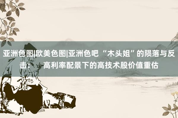 亚洲色图|欧美色图|亚洲色吧 “木头姐”的陨落与反击：    高利率配景下的高技术股价值重估