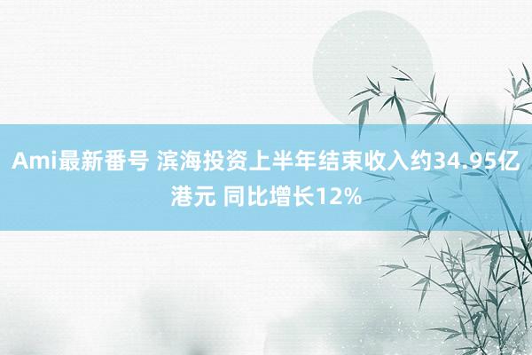 Ami最新番号 滨海投资上半年结束收入约34.95亿港元 同比增长12%