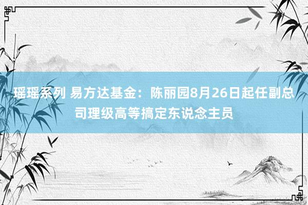 瑶瑶系列 易方达基金：陈丽园8月26日起任副总司理级高等搞定东说念主员