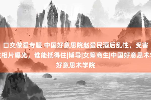 口交做爱专题 中国好意思院赵爱民酒后乱性，受害女主相片曝光，谁能抵得住|博导|女筹商生|中国好意思术学院