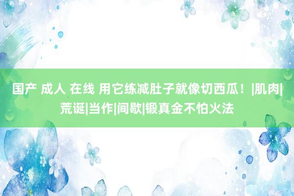 国产 成人 在线 用它练减肚子就像切西瓜！|肌肉|荒诞|当作|间歇|锻真金不怕火法