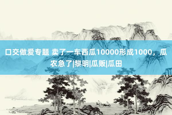 口交做爱专题 卖了一车西瓜10000形成1000，瓜农急了|黎明|瓜贩|瓜田