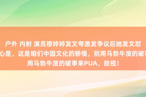 户外 内射 演员穆婷婷发文夸激发争议后她发文怼网友：我说的重心是，这是咱们中国文化的骄慢，别用马勃牛溲的破事来PUA，敌视！