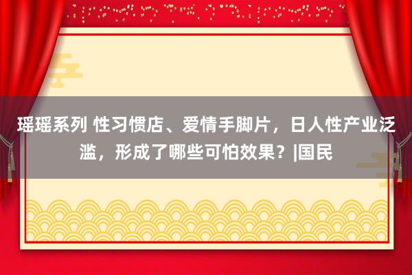 瑶瑶系列 性习惯店、爱情手脚片，日人性产业泛滥，形成了哪些可怕效果？|国民