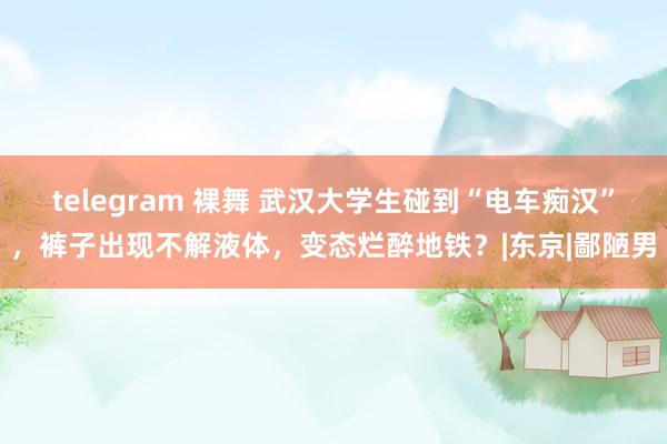 telegram 裸舞 武汉大学生碰到“电车痴汉”，裤子出现不解液体，变态烂醉地铁？|东京|鄙陋男