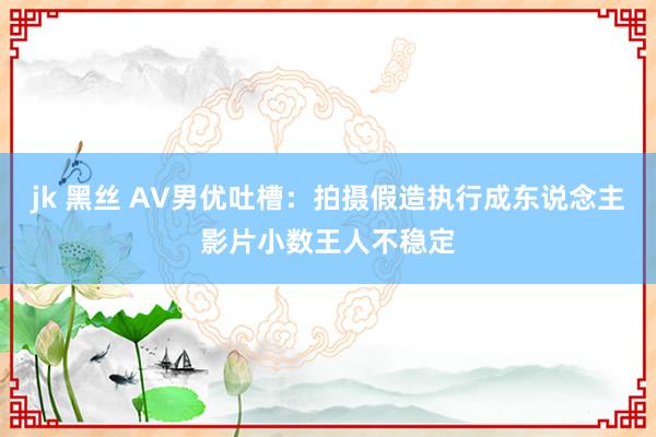 jk 黑丝 AV男优吐槽：拍摄假造执行成东说念主影片小数王人不稳定