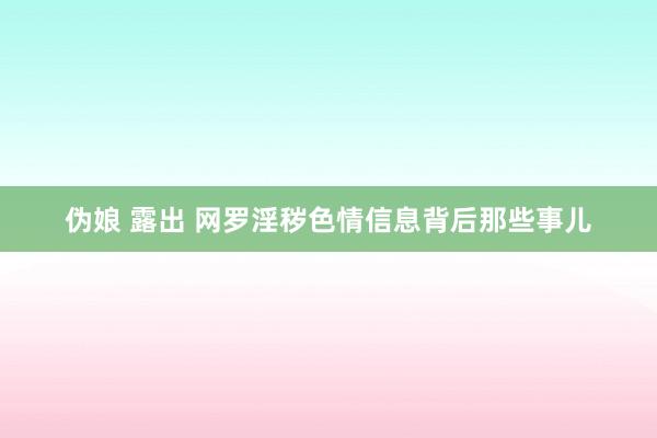 伪娘 露出 网罗淫秽色情信息背后那些事儿