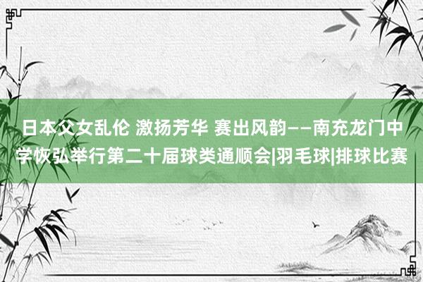 日本父女乱伦 激扬芳华 赛出风韵——南充龙门中学恢弘举行第二十届球类通顺会|羽毛球|排球比赛