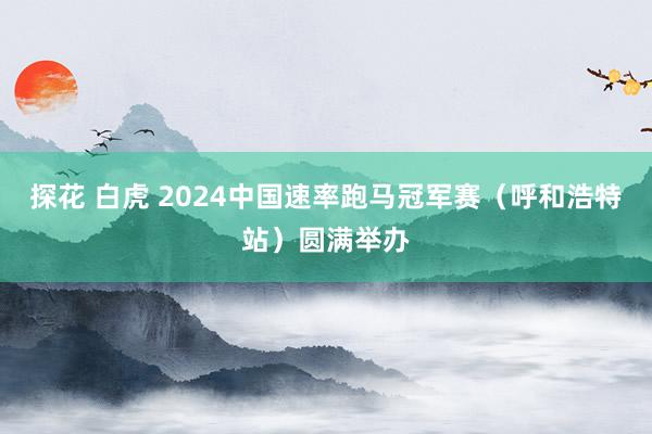 探花 白虎 2024中国速率跑马冠军赛（呼和浩特站）圆满举办