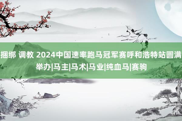 捆绑 调教 2024中国速率跑马冠军赛呼和浩特站圆满举办|马主|马术|马业|纯血马|赛驹