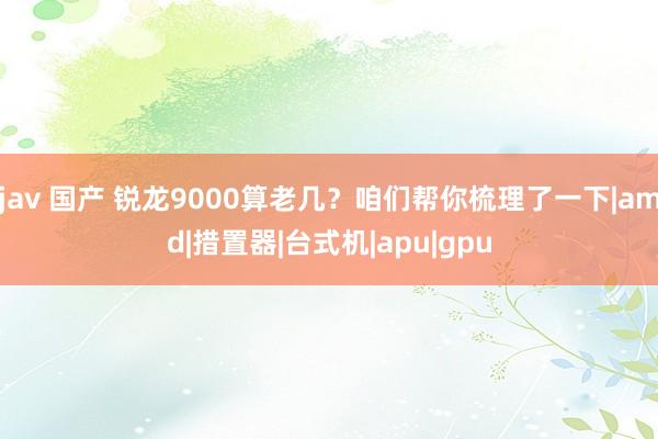 jav 国产 锐龙9000算老几？咱们帮你梳理了一下|amd|措置器|台式机|apu|gpu