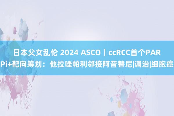 日本父女乱伦 2024 ASCO｜ccRCC首个PARPi+靶向筹划：他拉唑帕利邻接阿昔替尼|调治|细胞癌