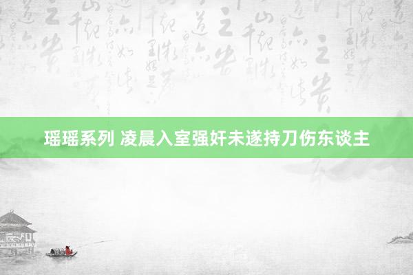 瑶瑶系列 凌晨入室强奸未遂持刀伤东谈主