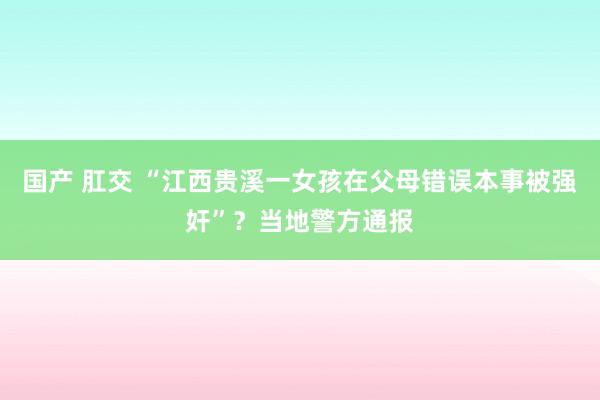 国产 肛交 “江西贵溪一女孩在父母错误本事被强奸”？当地警方通报