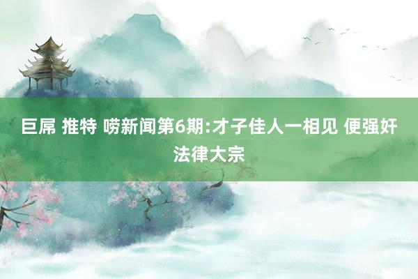 巨屌 推特 唠新闻第6期:才子佳人一相见 便强奸法律大宗