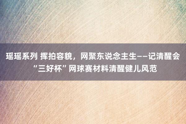 瑶瑶系列 挥拍容貌，网聚东说念主生――记清醒会 “三好杯”网球赛材料清醒健儿风范