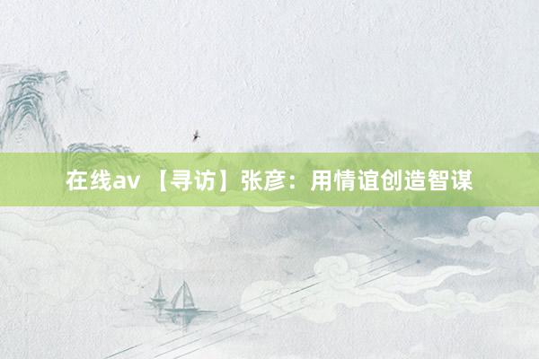 在线av 【寻访】张彦：用情谊创造智谋