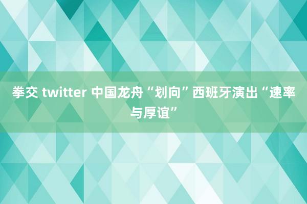 拳交 twitter 中国龙舟“划向”西班牙演出“速率与厚谊”