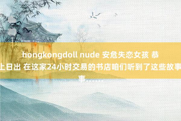 hongkongdoll nude 安危失恋女孩 恭候海上日出 在这家24小时交易的书店咱们听到了这些故事……