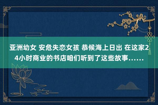 亚洲幼女 安危失恋女孩 恭候海上日出 在这家24小时商业的书店咱们听到了这些故事……