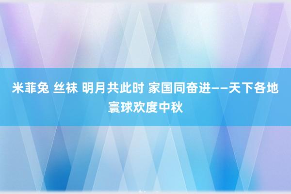 米菲兔 丝袜 明月共此时 家国同奋进——天下各地寰球欢度中秋