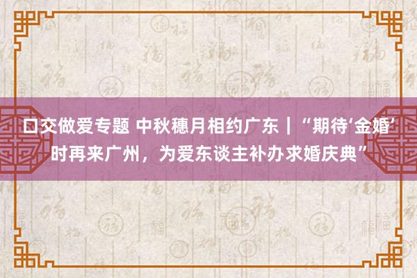 口交做爱专题 中秋穗月相约广东｜“期待‘金婚’时再来广州，为爱东谈主补办求婚庆典”