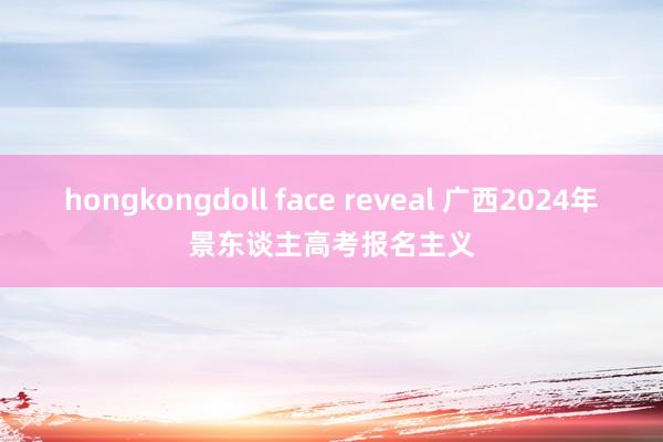 hongkongdoll face reveal 广西2024年景东谈主高考报名主义