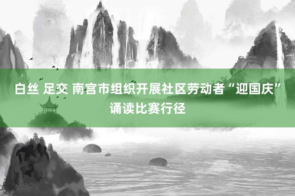 白丝 足交 南宫市组织开展社区劳动者“迎国庆”诵读比赛行径