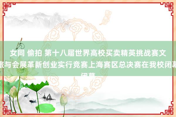 女同 偷拍 第十八届世界高校买卖精英挑战赛文旅与会展革新创业实行竞赛上海赛区总决赛在我校闭幕