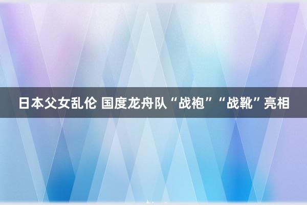 日本父女乱伦 国度龙舟队“战袍”“战靴”亮相