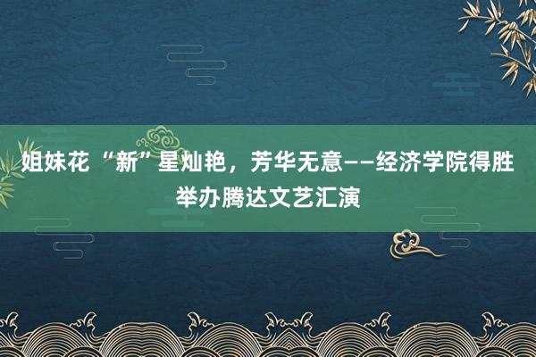 姐妹花 “新”星灿艳，芳华无意——经济学院得胜举办腾达文艺汇演