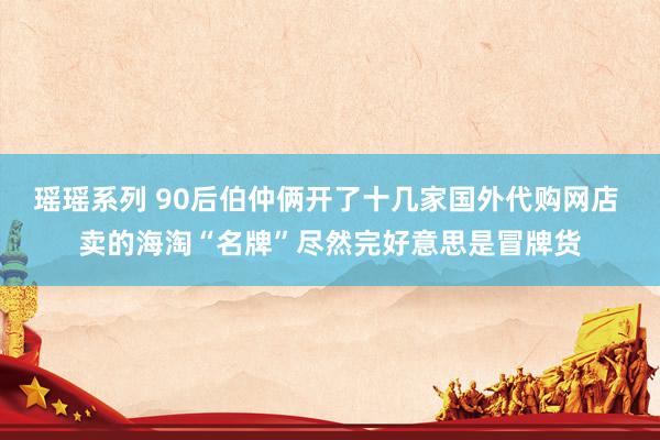 瑶瑶系列 90后伯仲俩开了十几家国外代购网店 卖的海淘“名牌”尽然完好意思是冒牌货