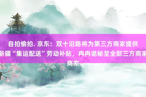 自拍偷拍. 京东：双十沿路将为第三方商家提供新疆“集运配送”劳动补贴，冉冉诡秘至全部三方商家